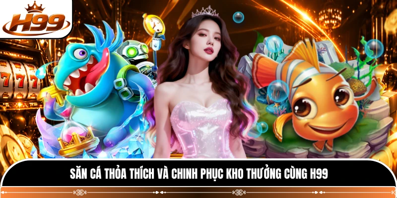 Săn cá thỏa thích và chinh phục kho thưởng cùng H99